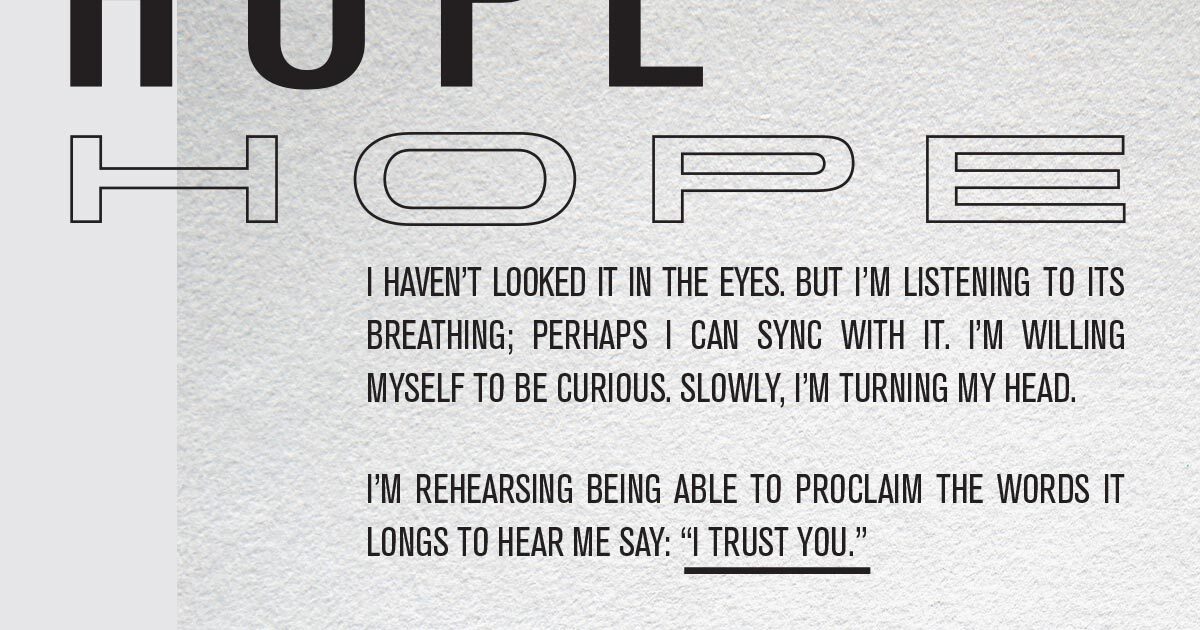 Hope. I haven’t looked it in the eyes. But I’m listening to its breathing; perhaps I can sync with it. I’m willing myself to be curious. Slowly, I’m turning my head. I’m rehearsing being able to proclaim the words it longs to hear me say: “I trust you.”